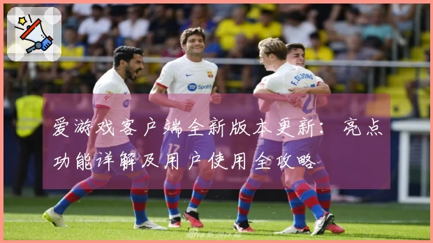 爱游戏客户端全新版本更新：亮点功能详解及用户使用全攻略