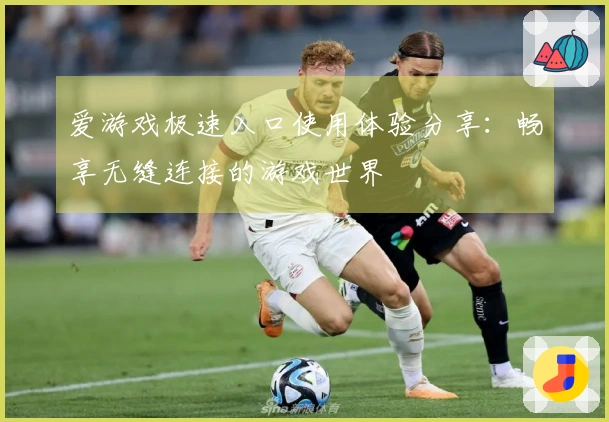 爱游戏极速入口使用体验分享：畅享无缝连接的游戏世界