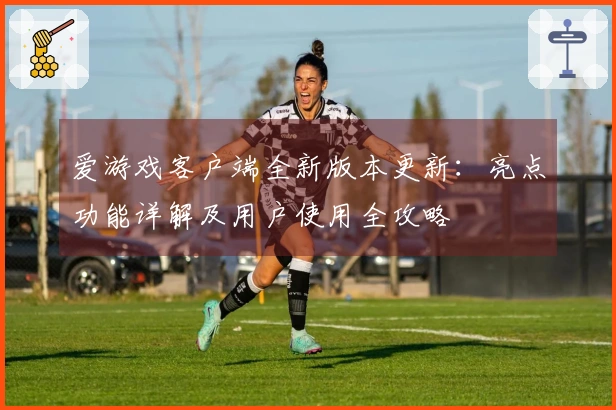 爱游戏客户端全新版本更新：亮点功能详解及用户使用全攻略